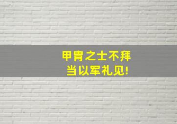 甲胄之士不拜 当以军礼见!